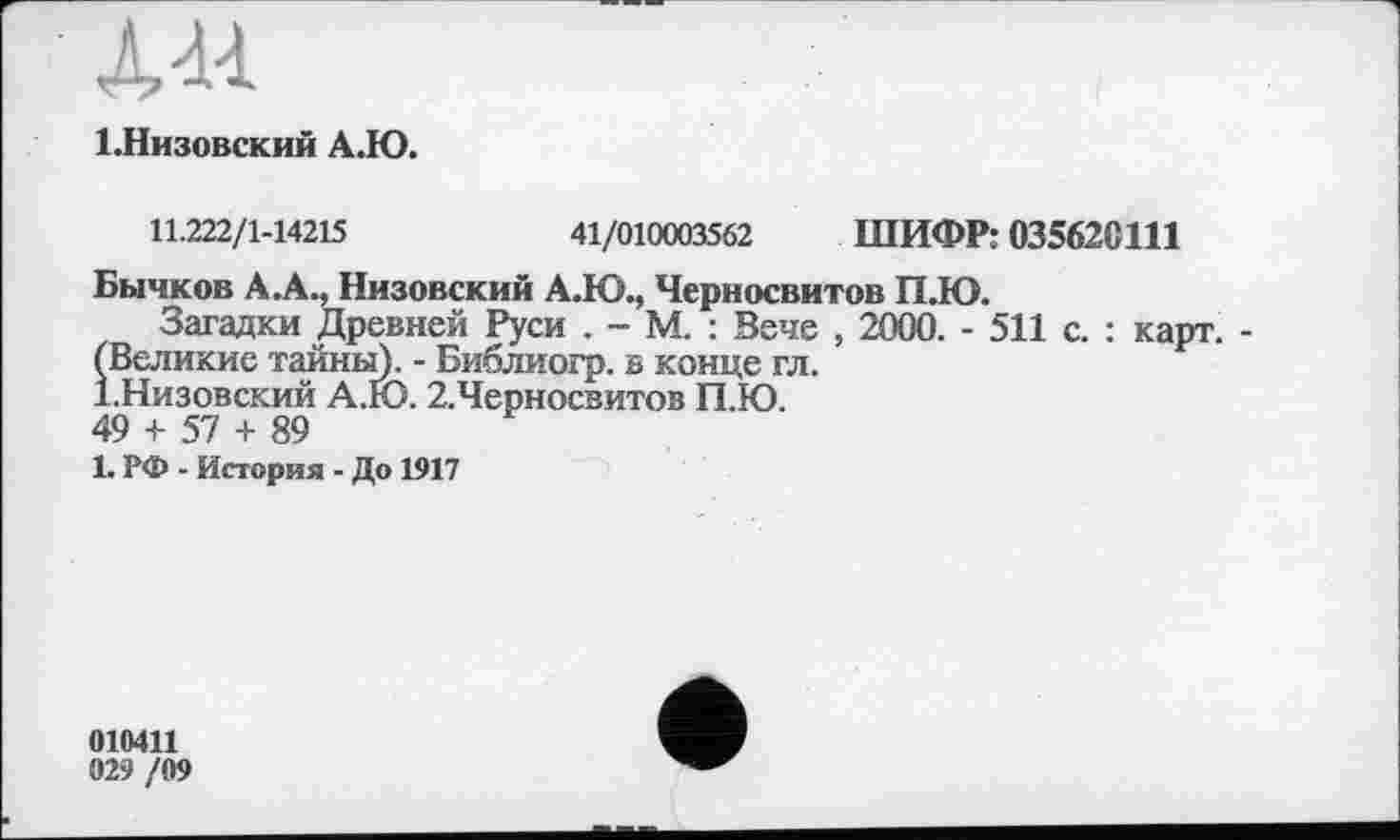 ﻿Л44
І.Низовский А.Ю.
11.222/1-14215	41/010003562 ШИФР: 03562G111
Бычков А.А., Низовский А.Ю., Черносвитов П.Ю.
Загадки Древней Руси . - М. : Вече , 2000. - 511 с. : карт. -(Великие тайны). - Библиогр. s конце гл.
І.Низовский А.Ю. 2.Черносвитов П.Ю.
49 + 57 + 89
1. РФ - История - До 1917
010411
029 /09